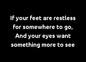 If your feet are restless
for somewhere to go,
And your eyes want
something more to see