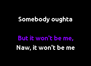 Somebody oughta

But it won't be me,
New, it won't be me