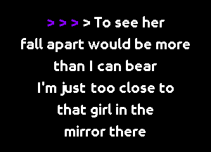 a-a-a-a-Toseeher
Fall apart would be more
than I can bear

I'm just too close to
that girl in the
mirror there