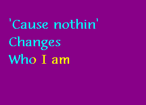 'Cause nothin'
Changes

Who I am