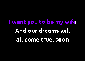 I want you to be my wife

And our dreams will
all come true, soon