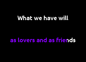 What we have will

as lovers and as friends