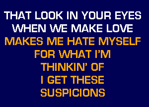 THAT LOOK IN YOUR EYES
WHEN WE MAKE LOVE
MAKES ME HATE MYSELF
FOR WHAT I'M
THINKIM OF
I GET THESE
SUSPICIONS