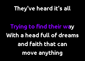 They've heard it's all

Trying to find their way
With a head full of dreams
and faith that can
move anything