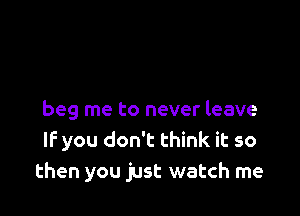 beg me to never leave
IF you don't think it so
then you just watch me