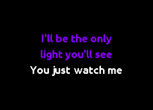 I'll be the only

light you'll see
You just watch me