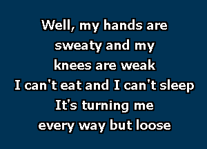 Well, my hands are
sweaty and my
knees are weak

I can't eat and I can't sleep
It's turning me
every way but loose