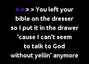 You left your
bible on the dresser
so I put it in the drawer
'cause I can't seem
to talk to God
without yellin' anymore