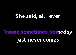 She said, all I ever

'cause sometimes, someday
just never comes