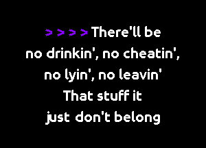 za- o- a- a- There'll be
no drinkin', no cheatin',

no lyin', no leavin'
That stuff it
just don't belong