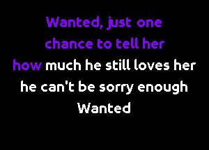 Wanted, just one
chance to tell her
how much he still loves her

he can't be sorry enough
Wanted