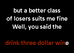 but a better class
of losers suits me fine
Well, you said the

drink three dollar wine