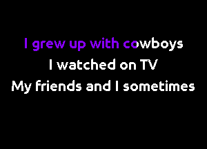 I grew up with cowboys
I watched on TV

My Friends and I sometimes