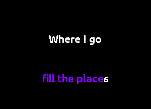 Where I go

fill the places