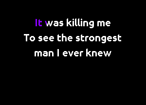 It was killing me
To see the strongest

man I ever knew