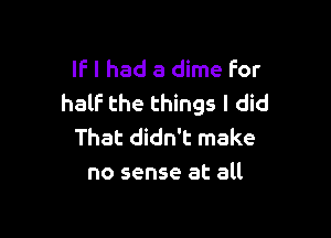 IF I had a dime for
half the things I did

That didn't make
no sense at all