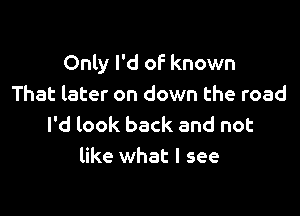 Only I'd of known
That later on down the road

I'd look back and not
like what I see