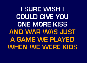 I SURE WISH I
COULD GIVE YOU
ONE MORE KISS

AND WAR WAS JUST
A GAME WE PLAYED
WHEN WE WERE KIDS
