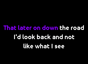 That later on down the road

I'd look back and not
like what I see