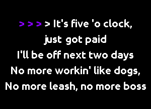It's five 'o clock,
just got paid
I'll be off next two days
No more workin' like dogs,
No more leash, no more boss
