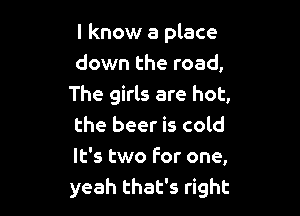 I know a place
down the road,
The girls are hot,

the beer is cold
It's two for one,
yeah that's right