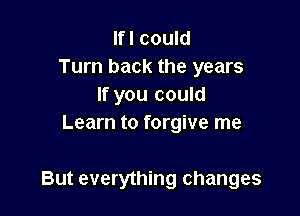 lfl could
Turn back the years
If you could
Learn to forgive me

But everything changes