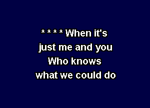 ' ' When it's
just me and you

Who knows
what we could do