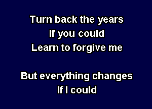 Turn back the years
If you could
Learn to forgive me

But everything changes
Ifl could