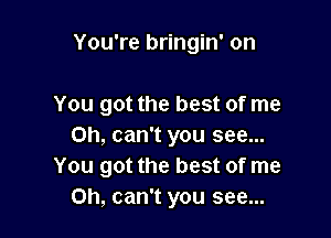 You're bringin' on

You got the best of me

Oh, can't you see...
You got the best of me
Oh, can't you see...