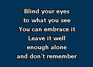Blind your eyes

to what you see
You can embrace it
Leave it well
enough alone
and don't remember