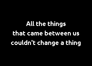 All the things

that came between us
couldn't change a thing