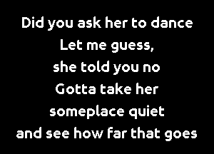 Did you ask her to dance
Let me guess,
she told you no
Gotta take her
someplace quiet
and see how far that goes