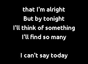 that I'm alright
But by tonight
I'll think of something

I'll Find so many

I can't say today