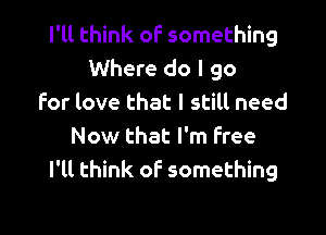 I'll think of something
Where do I go
for love that I still need

Now that I'm Free
I'll think of something