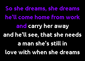 So she dreams, she dreams
he'll come home from work
and carry her away
and he'll see, that she needs
a man she's still in
love with when she dreams