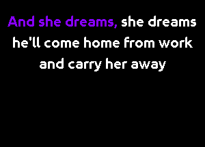 And she dreams, she dreams
he'll come home from work
and carry her away