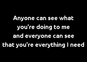 Anyone can see what
you're doing to me
and everyone can see
that you're everything I need