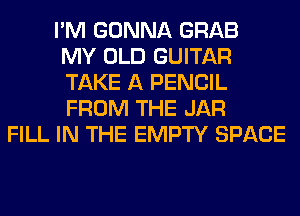 I'M GONNA GRAB
MY OLD GUITAR
TAKE A PENCIL
FROM THE JAR
FILL IN THE EMPTY SPACE