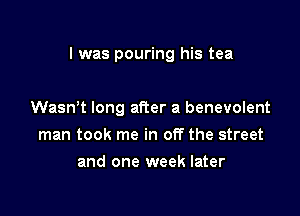 l was pouring his tea

Wasn't long after a benevolent
man took me in off the street
and one week later
