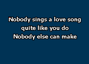 Nobody sings a love song
quite like you do

Nobody else can make