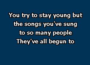 You try to stay young but
the songs you've sung

to so many people
They've all begun to