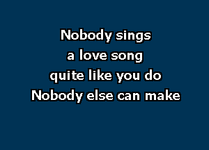 Nobody sings
a love song

quite like you do
Nobody else can make