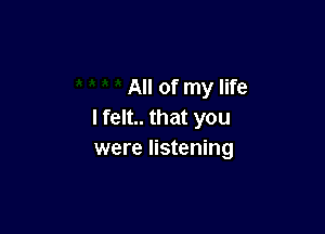 All of my life

I felt.. that you
were listening