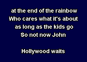 at the end of the rainbow
Who cares what it's about
as long as the kids go

So not now John

Hollywood waits