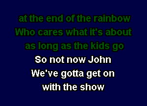 So not now John
We've gotta get on
with the show