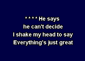 ' He says
he can't decide

I shake my head to say
Everything's just great