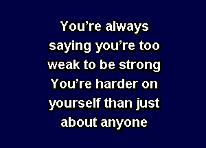 YouTe always
saying you're too
weak to be strong

Yowre harder on
yourself than just
aboutanyone