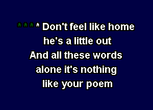 Don't feel like home
he's a little out

And all these words
alone it's nothing
like your poem