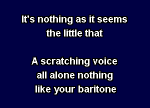 It's nothing as it seems
the little that

A scratching voice
all alone nothing
like your baritone