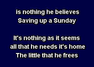 is nothing he believes
Saving up a Sunday

It's nothing as it seems
all that he needs it's home
The little that he frees